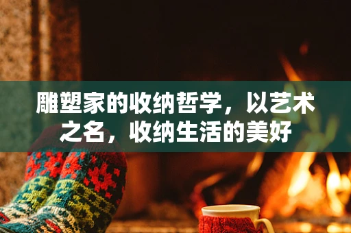 雕塑家的收纳哲学，以艺术之名，收纳生活的美好