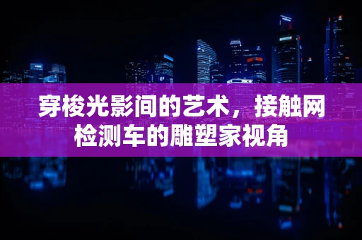 穿梭光影间的艺术，接触网检测车的雕塑家视角