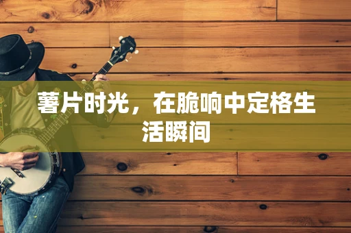 薯片时光，在脆响中定格生活瞬间