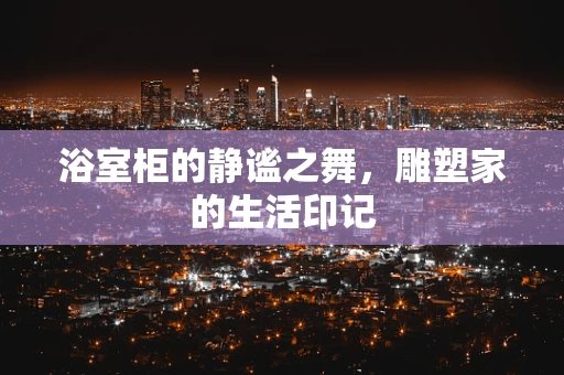 浴室柜的静谧之舞，雕塑家的生活印记