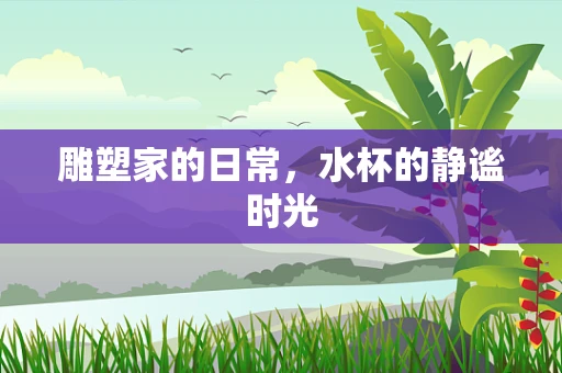 雕塑家的日常，水杯的静谧时光