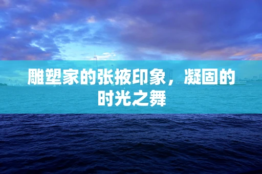 雕塑家的张掖印象，凝固的时光之舞