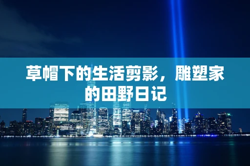 草帽下的生活剪影，雕塑家的田野日记