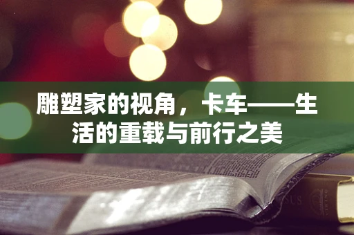 雕塑家的视角，卡车——生活的重载与前行之美