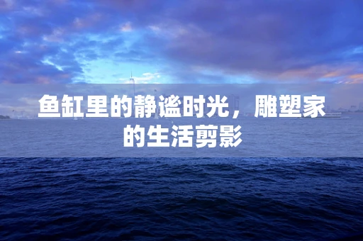 鱼缸里的静谧时光，雕塑家的生活剪影