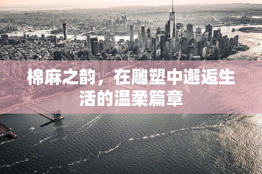 棉麻之韵，在雕塑中邂逅生活的温柔篇章