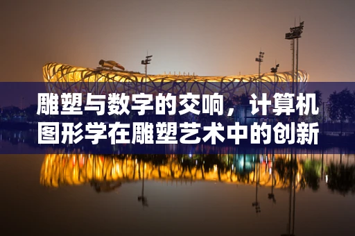 雕塑与数字的交响，计算机图形学在雕塑艺术中的创新应用