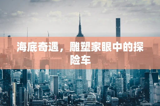海底奇遇，雕塑家眼中的探险车