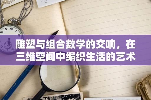 雕塑与组合数学的交响，在三维空间中编织生活的艺术