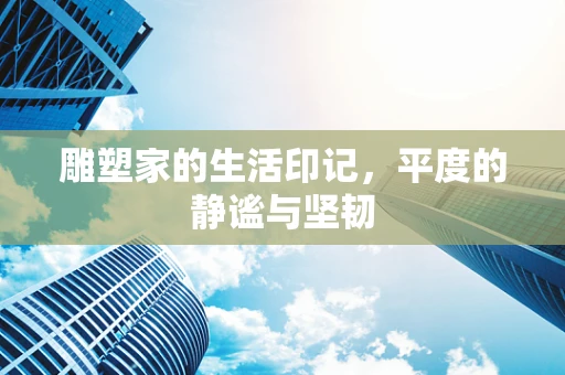 雕塑家的生活印记，平度的静谧与坚韧