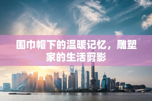 围巾帽下的温暖记忆，雕塑家的生活剪影