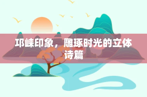 邛崃印象，雕琢时光的立体诗篇