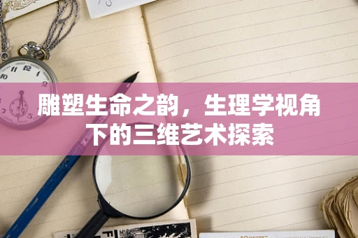 雕塑生命之韵，生理学视角下的三维艺术探索