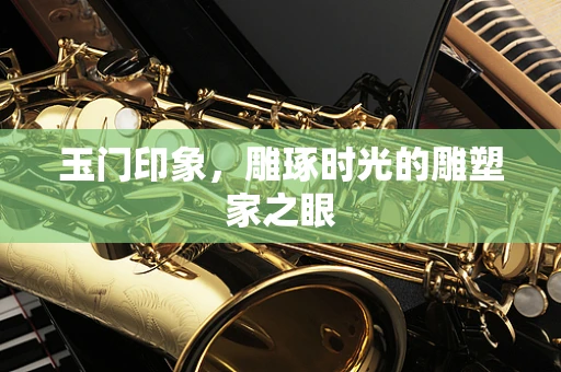 玉门印象，雕琢时光的雕塑家之眼