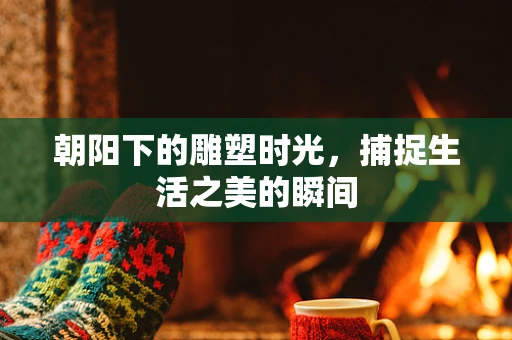朝阳下的雕塑时光，捕捉生活之美的瞬间