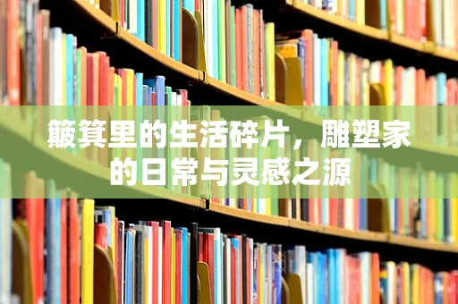 簸箕里的生活碎片，雕塑家的日常与灵感之源