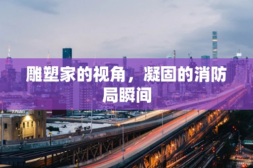 雕塑家的视角，凝固的消防局瞬间