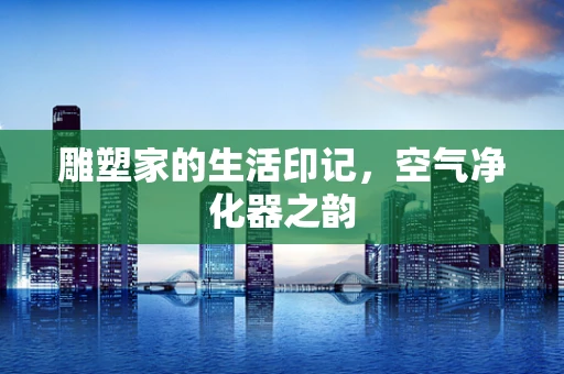 雕塑家的生活印记，空气净化器之韵