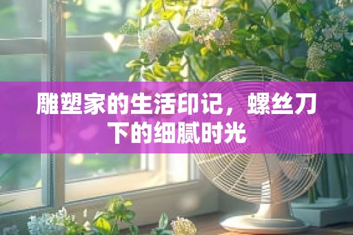 雕塑家的生活印记，螺丝刀下的细腻时光