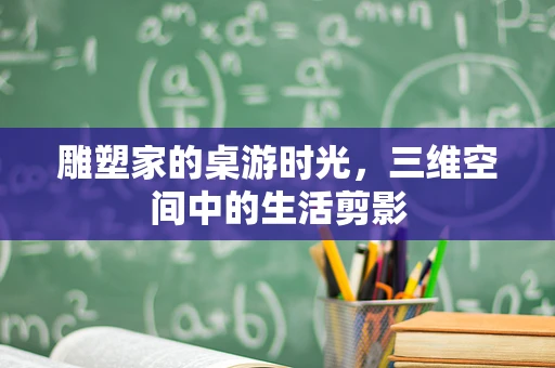 雕塑家的桌游时光，三维空间中的生活剪影