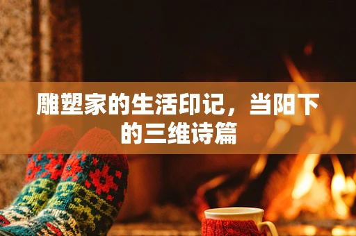 雕塑家的生活印记，当阳下的三维诗篇
