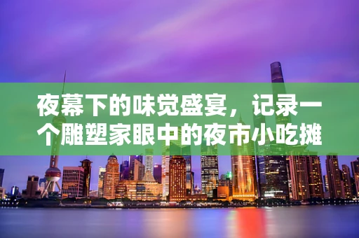 夜幕下的味觉盛宴，记录一个雕塑家眼中的夜市小吃摊