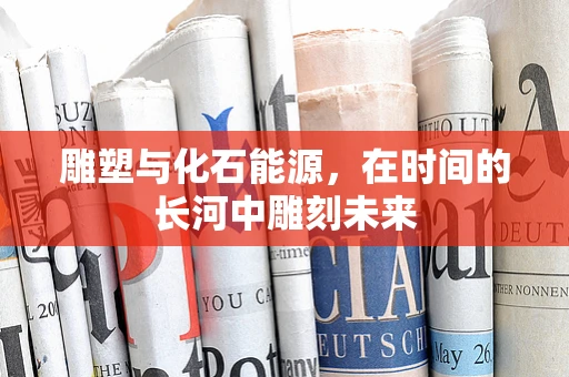 雕塑与化石能源，在时间的长河中雕刻未来