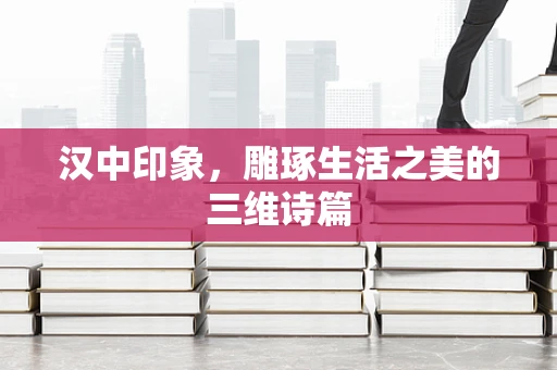 汉中印象，雕琢生活之美的三维诗篇