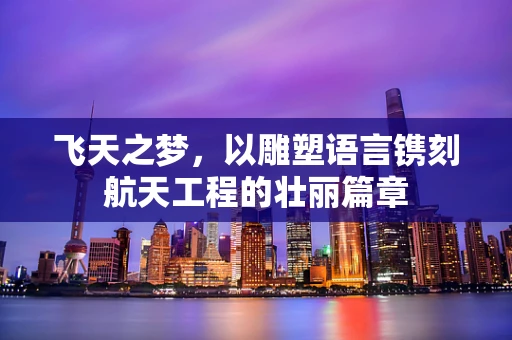 飞天之梦，以雕塑语言镌刻航天工程的壮丽篇章