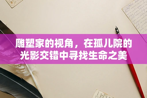 雕塑家的视角，在孤儿院的光影交错中寻找生命之美