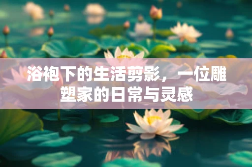浴袍下的生活剪影，一位雕塑家的日常与灵感
