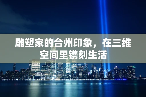 雕塑家的台州印象，在三维空间里镌刻生活