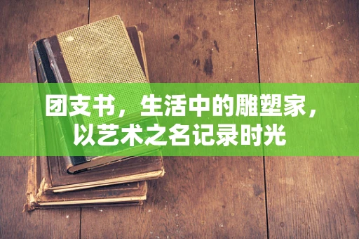 团支书，生活中的雕塑家，以艺术之名记录时光