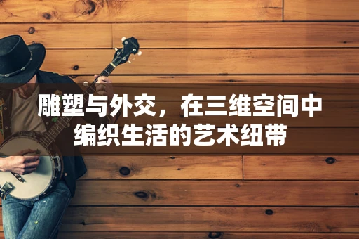 雕塑与外交，在三维空间中编织生活的艺术纽带