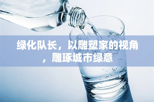 绿化队长，以雕塑家的视角，雕琢城市绿意