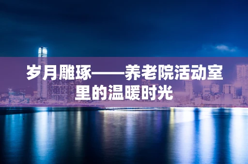 岁月雕琢——养老院活动室里的温暖时光