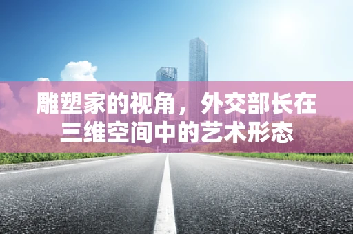 雕塑家的视角，外交部长在三维空间中的艺术形态