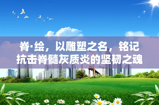 脊·绘，以雕塑之名，铭记抗击脊髓灰质炎的坚韧之魂