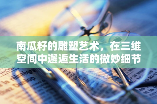 南瓜籽的雕塑艺术，在三维空间中邂逅生活的微妙细节