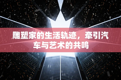 雕塑家的生活轨迹，牵引汽车与艺术的共鸣