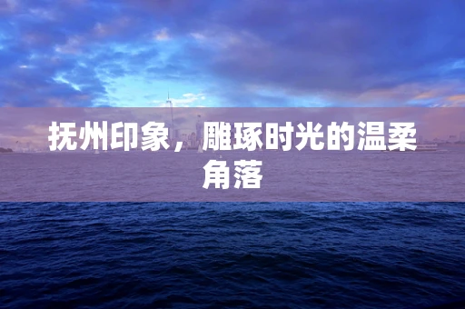 抚州印象，雕琢时光的温柔角落