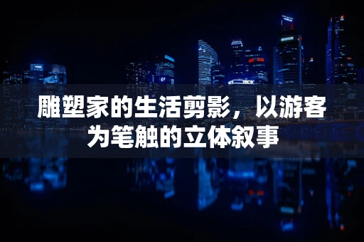 雕塑家的生活剪影，以游客为笔触的立体叙事