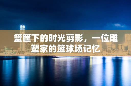 篮筐下的时光剪影，一位雕塑家的篮球场记忆