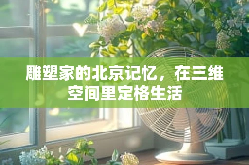雕塑家的北京记忆，在三维空间里定格生活
