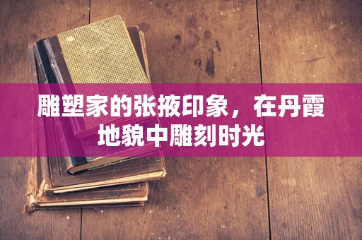 雕塑家的张掖印象，在丹霞地貌中雕刻时光