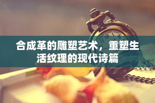 合成革的雕塑艺术，重塑生活纹理的现代诗篇