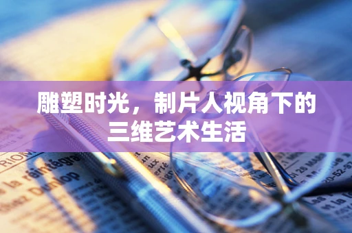 雕塑时光，制片人视角下的三维艺术生活