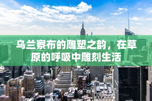 乌兰察布的雕塑之韵，在草原的呼吸中雕刻生活