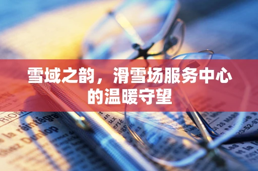 雪域之韵，滑雪场服务中心的温暖守望