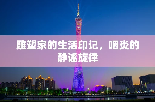 雕塑家的生活印记，咽炎的静谧旋律